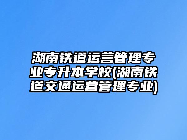 湖南鐵道運(yùn)營(yíng)管理專業(yè)專升本學(xué)校(湖南鐵道交通運(yùn)營(yíng)管理專業(yè))