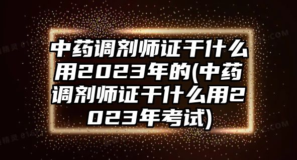 中藥調(diào)劑師證干什么用2023年的(中藥調(diào)劑師證干什么用2023年考試)