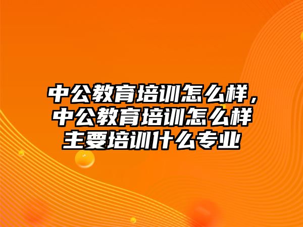 中公教育培訓(xùn)怎么樣，中公教育培訓(xùn)怎么樣主要培訓(xùn)什么專業(yè)