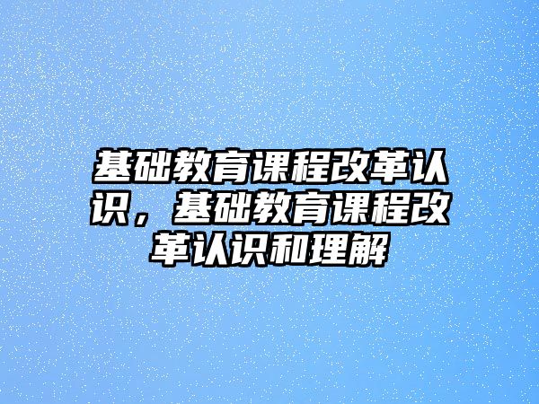 基礎(chǔ)教育課程改革認識，基礎(chǔ)教育課程改革認識和理解