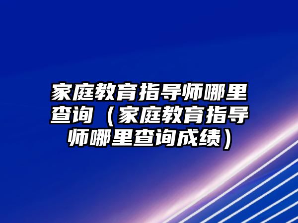 家庭教育指導(dǎo)師哪里查詢（家庭教育指導(dǎo)師哪里查詢成績(jī)）