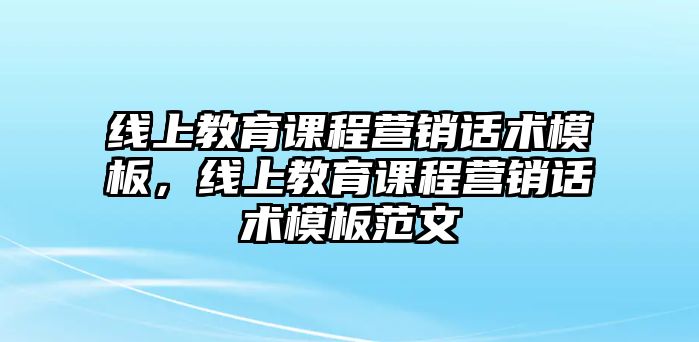 線上教育課程營(yíng)銷(xiāo)話術(shù)模板，線上教育課程營(yíng)銷(xiāo)話術(shù)模板范文