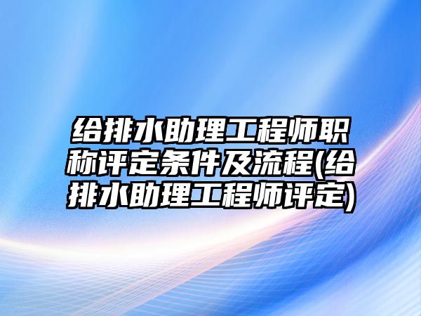 給排水助理工程師職稱評定條件及流程(給排水助理工程師評定)