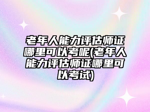 老年人能力評估師證哪里可以考呢(老年人能力評估師證哪里可以考試)