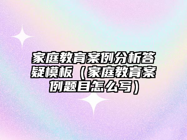 家庭教育案例分析答疑模板（家庭教育案例題目怎么寫）