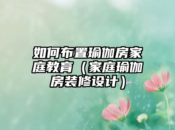 如何布置瑜伽房家庭教育（家庭瑜伽房裝修設(shè)計(jì)）