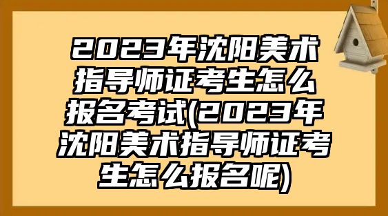 2023年沈陽美術指導師證考生怎么報名考試(2023年沈陽美術指導師證考生怎么報名呢)