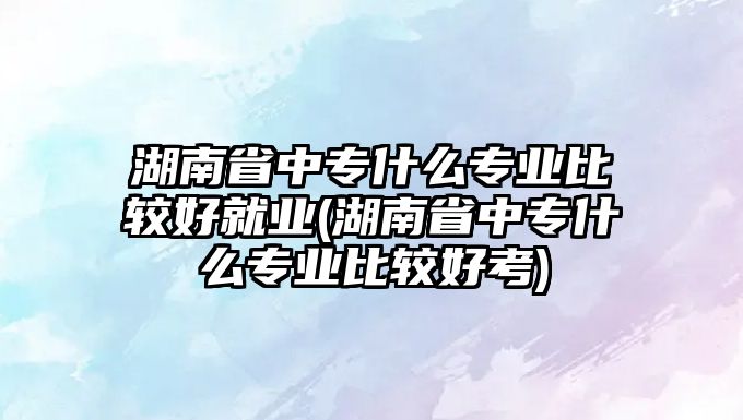 湖南省中專什么專業(yè)比較好就業(yè)(湖南省中專什么專業(yè)比較好考)