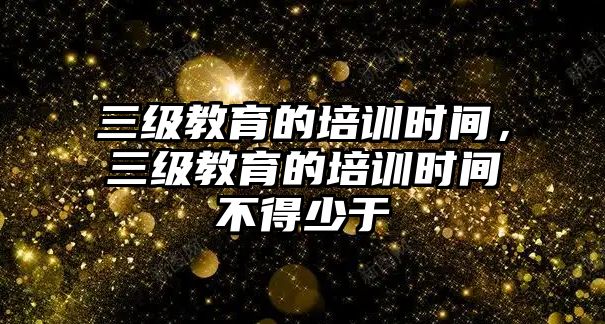 三級(jí)教育的培訓(xùn)時(shí)間，三級(jí)教育的培訓(xùn)時(shí)間不得少于