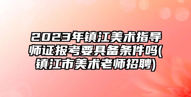 2023年鎮(zhèn)江美術(shù)指導(dǎo)師證報(bào)考要具備條件嗎(鎮(zhèn)江市美術(shù)老師招聘)