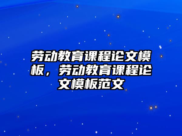 勞動(dòng)教育課程論文模板，勞動(dòng)教育課程論文模板范文