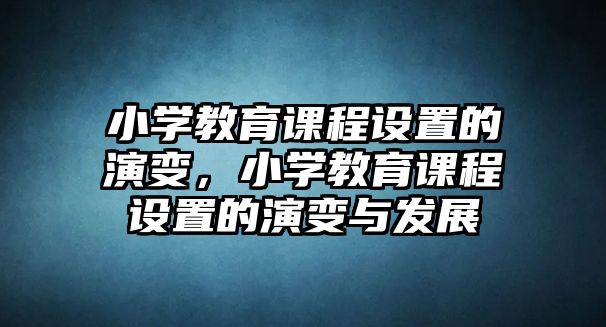 小學(xué)教育課程設(shè)置的演變，小學(xué)教育課程設(shè)置的演變與發(fā)展