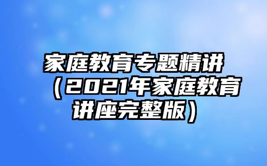 家庭教育專題精講（2021年家庭教育講座完整版）