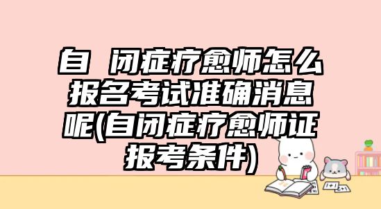 自 閉癥療愈師怎么報名考試準(zhǔn)確消息呢(自閉癥療愈師證報考條件)