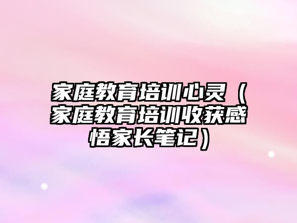 家庭教育培訓(xùn)心靈（家庭教育培訓(xùn)收獲感悟家長(zhǎng)筆記）