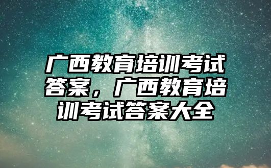 廣西教育培訓(xùn)考試答案，廣西教育培訓(xùn)考試答案大全