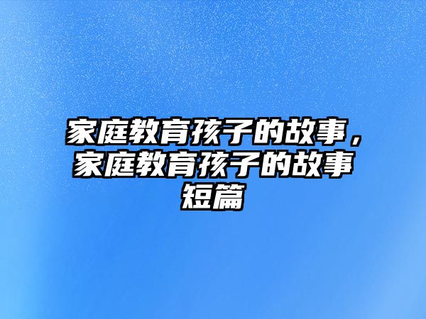 家庭教育孩子的故事，家庭教育孩子的故事短篇