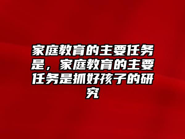 家庭教育的主要任務(wù)是，家庭教育的主要任務(wù)是抓好孩子的研究