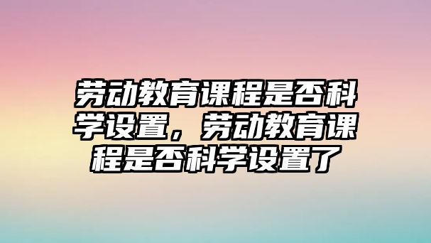 勞動教育課程是否科學(xué)設(shè)置，勞動教育課程是否科學(xué)設(shè)置了