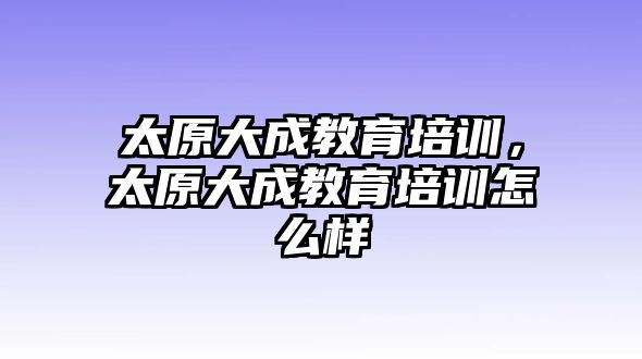 太原大成教育培訓(xùn)，太原大成教育培訓(xùn)怎么樣