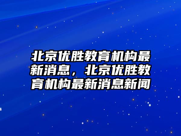 北京優(yōu)勝教育機構(gòu)最新消息，北京優(yōu)勝教育機構(gòu)最新消息新聞