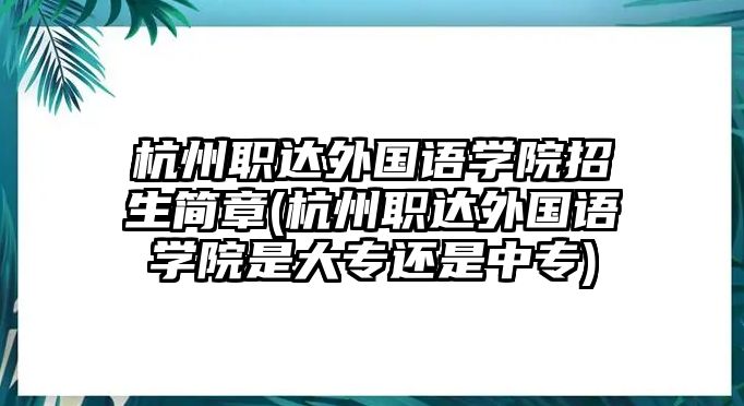 杭州職達(dá)外國(guó)語(yǔ)學(xué)院招生簡(jiǎn)章(杭州職達(dá)外國(guó)語(yǔ)學(xué)院是大專還是中專)