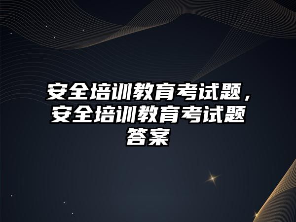 安全培訓教育考試題，安全培訓教育考試題答案