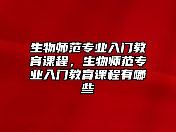 生物師范專業(yè)入門教育課程，生物師范專業(yè)入門教育課程有哪些