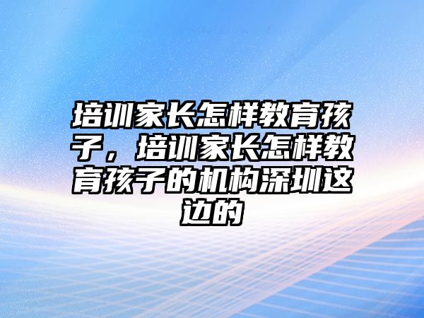 培訓(xùn)家長怎樣教育孩子，培訓(xùn)家長怎樣教育孩子的機(jī)構(gòu)深圳這邊的