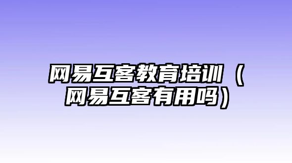 網(wǎng)易互客教育培訓(xùn)（網(wǎng)易互客有用嗎）