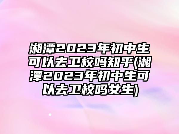 湘潭2023年初中生可以去衛(wèi)校嗎知乎(湘潭2023年初中生可以去衛(wèi)校嗎女生)