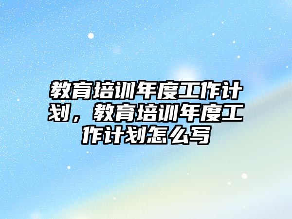 教育培訓年度工作計劃，教育培訓年度工作計劃怎么寫