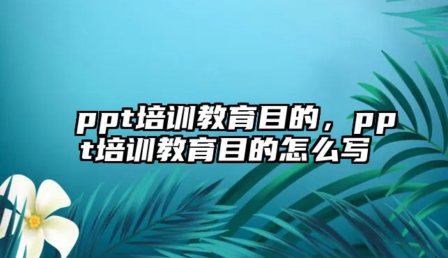 ppt培訓(xùn)教育目的，ppt培訓(xùn)教育目的怎么寫(xiě)