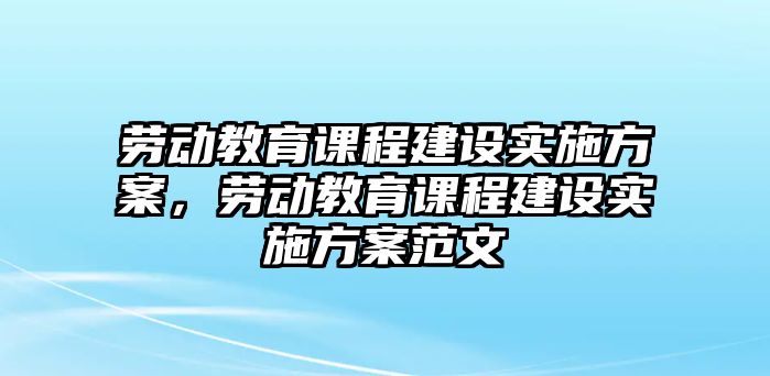 勞動教育課程建設(shè)實施方案，勞動教育課程建設(shè)實施方案范文