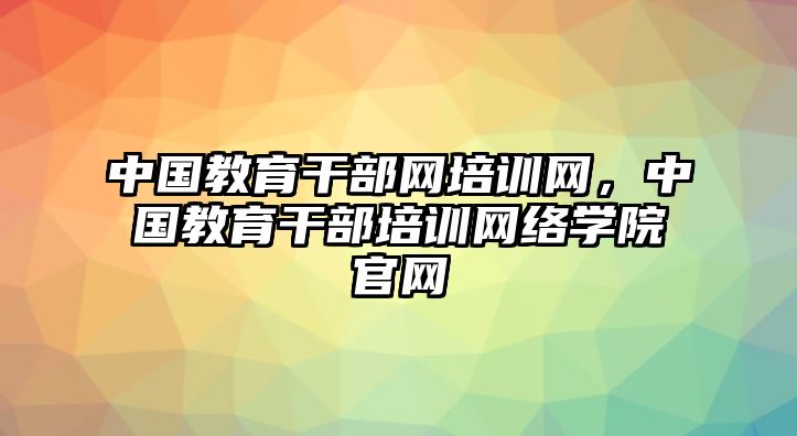 中國教育干部網(wǎng)培訓(xùn)網(wǎng)，中國教育干部培訓(xùn)網(wǎng)絡(luò)學(xué)院官網(wǎng)