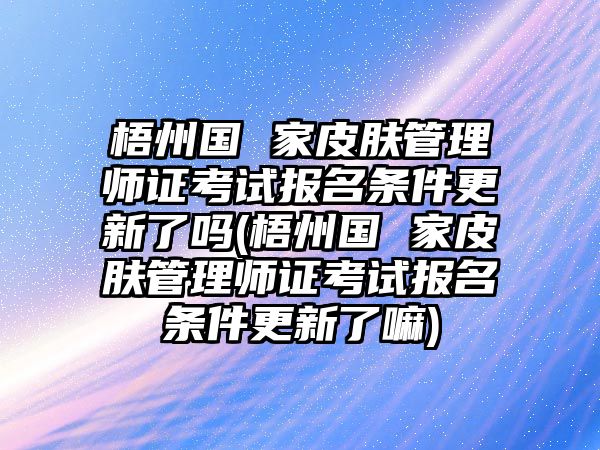 梧州國 家皮膚管理師證考試報名條件更新了嗎(梧州國 家皮膚管理師證考試報名條件更新了嘛)