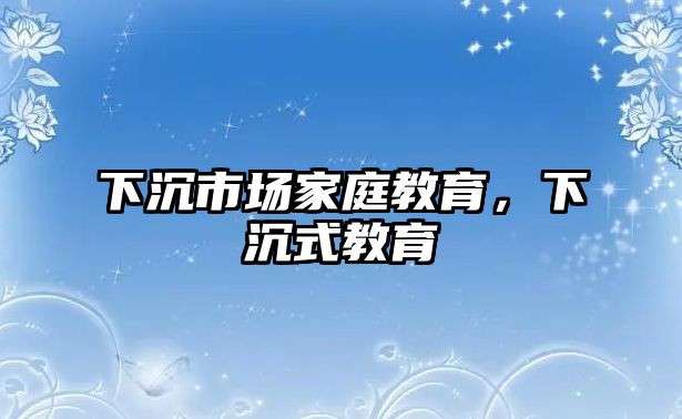 下沉市場家庭教育，下沉式教育