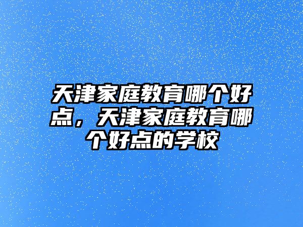 天津家庭教育哪個好點，天津家庭教育哪個好點的學校