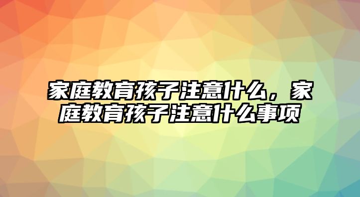 家庭教育孩子注意什么，家庭教育孩子注意什么事項(xiàng)