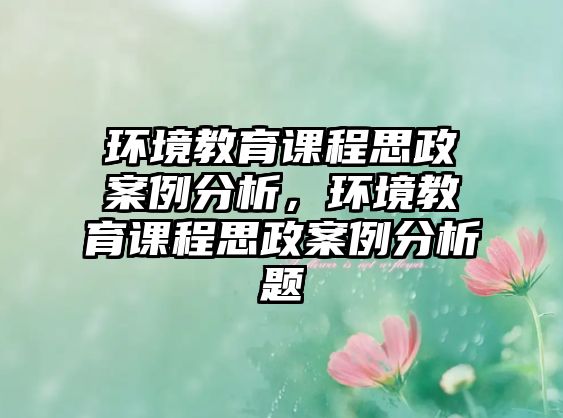 環(huán)境教育課程思政案例分析，環(huán)境教育課程思政案例分析題