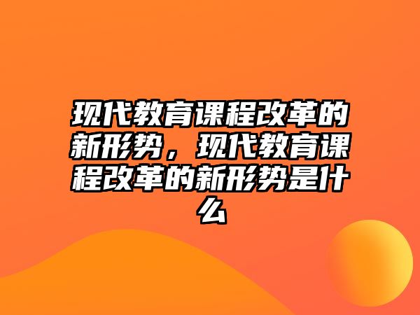 現(xiàn)代教育課程改革的新形勢(shì)，現(xiàn)代教育課程改革的新形勢(shì)是什么