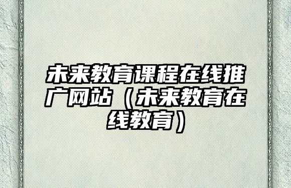 未來(lái)教育課程在線推廣網(wǎng)站（未來(lái)教育在線教育）