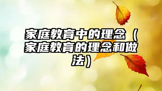 家庭教育中的理念（家庭教育的理念和做法）