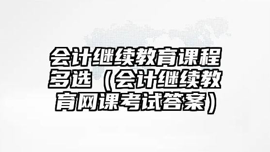 會計繼續(xù)教育課程多選（會計繼續(xù)教育網(wǎng)課考試答案）