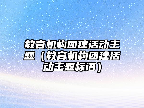 教育機構(gòu)團建活動主題（教育機構(gòu)團建活動主題標語）