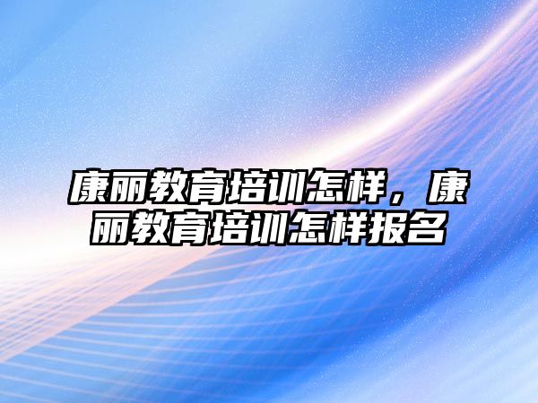 康麗教育培訓怎樣，康麗教育培訓怎樣報名