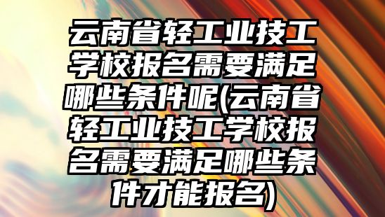 云南省輕工業(yè)技工學(xué)校報名需要滿足哪些條件呢(云南省輕工業(yè)技工學(xué)校報名需要滿足哪些條件才能報名)