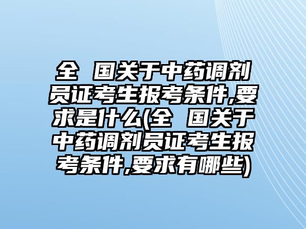 全 國關于中藥調(diào)劑員證考生報考條件,要求是什么(全 國關于中藥調(diào)劑員證考生報考條件,要求有哪些)