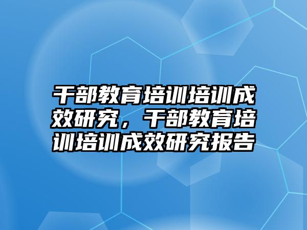 干部教育培訓(xùn)培訓(xùn)成效研究，干部教育培訓(xùn)培訓(xùn)成效研究報(bào)告