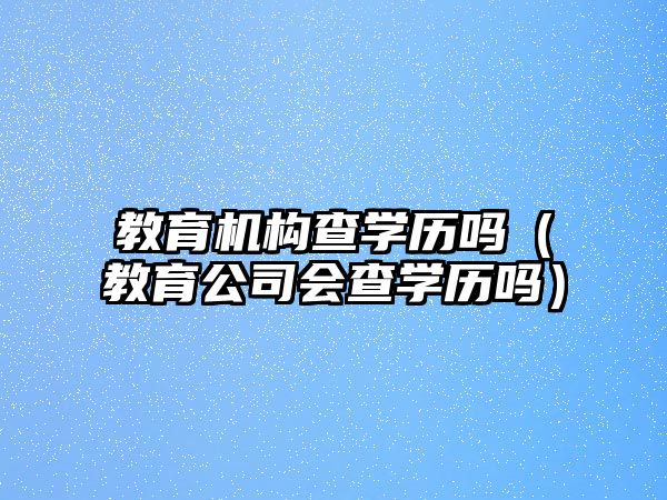 教育機構(gòu)查學(xué)歷嗎（教育公司會查學(xué)歷嗎）